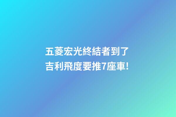 五菱宏光終結者到了? 吉利/飛度要推7座車!